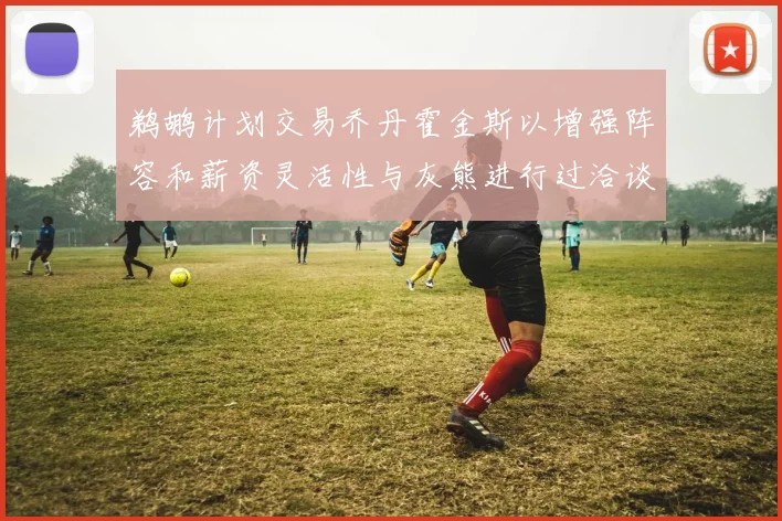 鹈鹕计划交易乔丹霍金斯以增强阵容和薪资灵活性与灰熊进行过洽谈