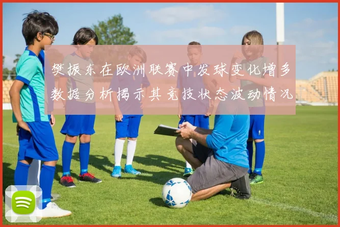 樊振东在欧洲联赛中发球变化增多数据分析揭示其竞技状态波动情况