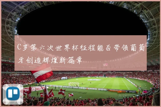 C罗第六次世界杯征程能否带领葡萄牙创造辉煌新篇章