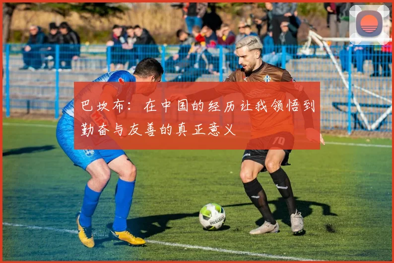 巴坎布：在中国的经历让我领悟到勤奋与友善的真正意义