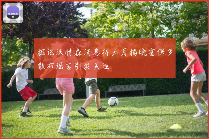掘记沃特森消息待九月揭晓富保罗散布谣言引发关注