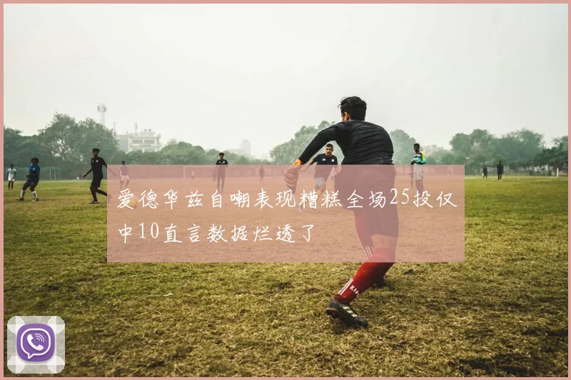 爱德华兹自嘲表现糟糕全场25投仅中10直言数据烂透了