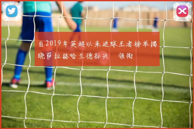 自2019年英超以来进球王者榜单揭晓萨拉赫哈兰德孙兴慜领衔