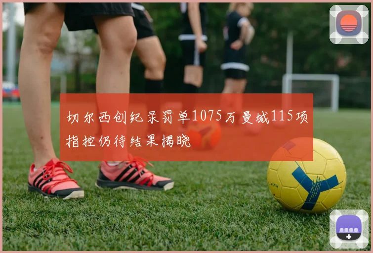 切尔西创纪录罚单1075万曼城115项指控仍待结果揭晓