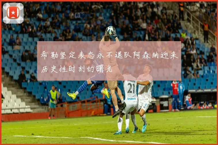 希勒坚定表态永不退队阿森纳迎来历史性时刻的曙光