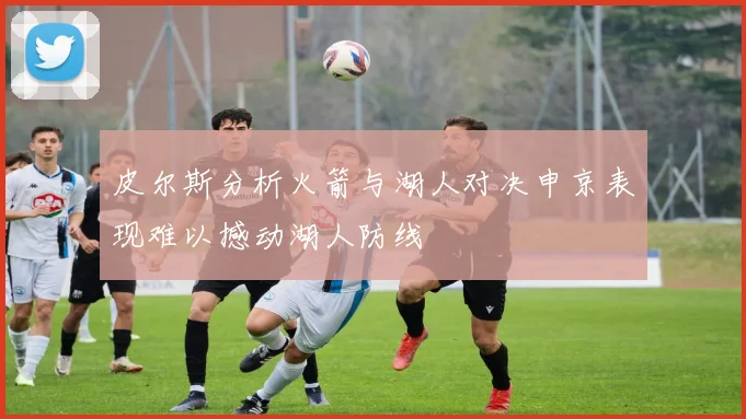 皮尔斯分析火箭与湖人对决申京表现难以撼动湖人防线