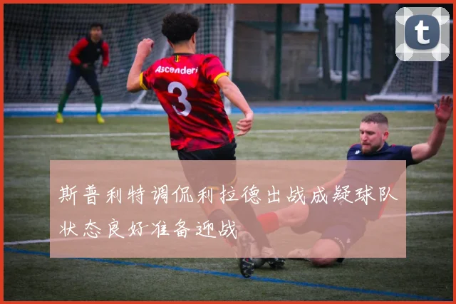 斯普利特调侃利拉德出战成疑球队状态良好准备迎战