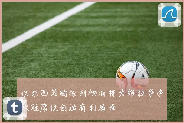 切尔西若输给利物浦将为维拉争夺欧冠席位创造有利局面