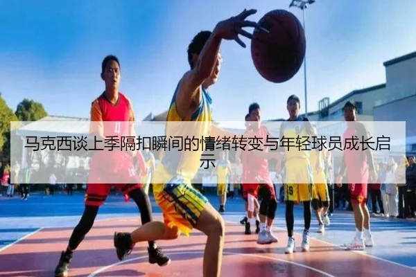 马克西谈上季隔扣瞬间的情绪转变与年轻球员成长启示